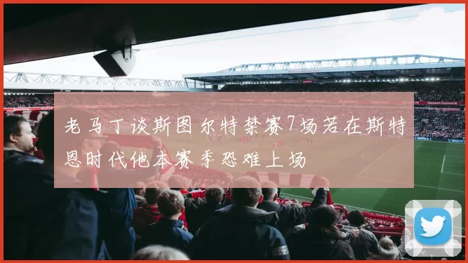 老马丁谈斯图尔特禁赛7场若在斯特恩时代他本赛季恐难上场