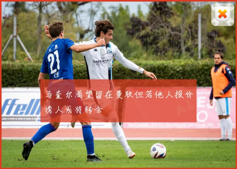 马奎尔渴望留在曼联但若他人报价诱人或将转会