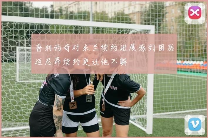 普利西奇对米兰续约进展感到困惑迈尼昂续约更让他不解