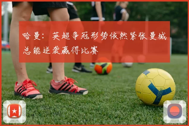 哈曼：英超争冠形势依然紧张曼城总能逆袭赢得比赛