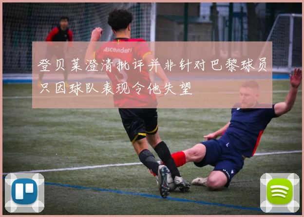 登贝莱澄清批评并非针对巴黎球员只因球队表现令他失望
