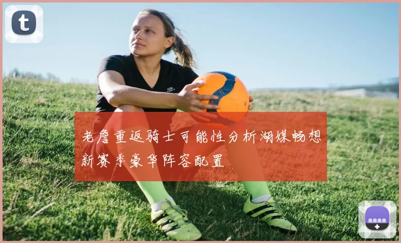 老詹重返骑士可能性分析湖媒畅想新赛季豪华阵容配置