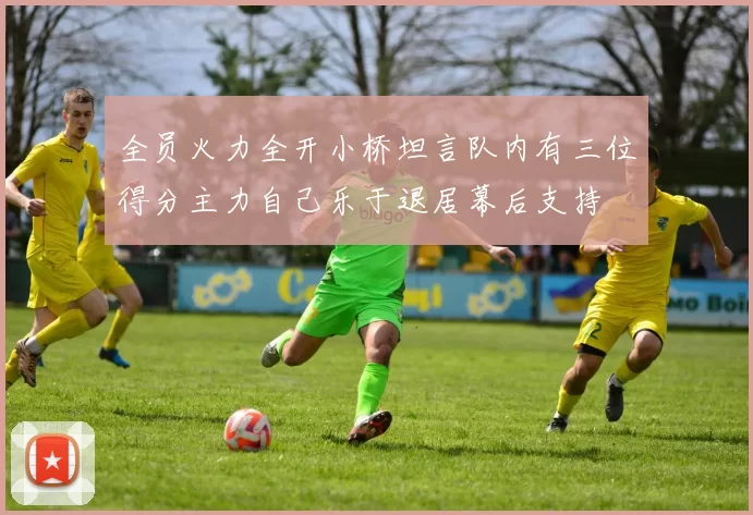 全员火力全开小桥坦言队内有三位得分主力自己乐于退居幕后支持