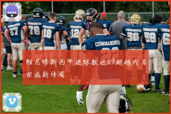 维尼修斯西甲进球数达69超越内马尔成新传奇