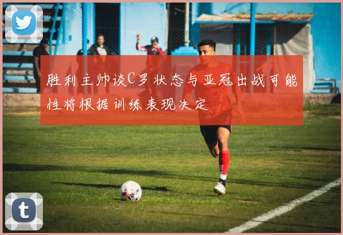 胜利主帅谈C罗状态与亚冠出战可能性将根据训练表现决定