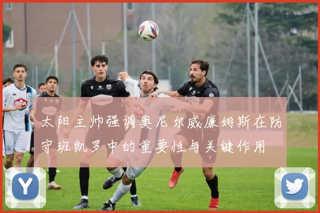太阳主帅强调奥尼尔威廉姆斯在防守班凯罗中的重要性与关键作用