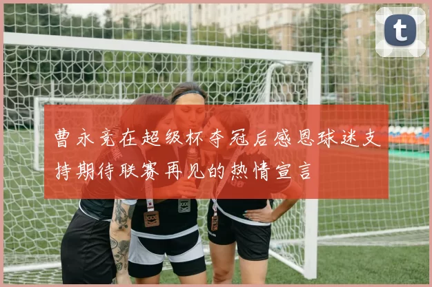 曹永竞在超级杯夺冠后感恩球迷支持期待联赛再见的热情宣言