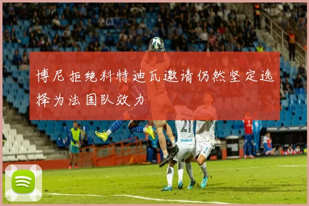 博尼拒绝科特迪瓦邀请仍然坚定选择为法国队效力