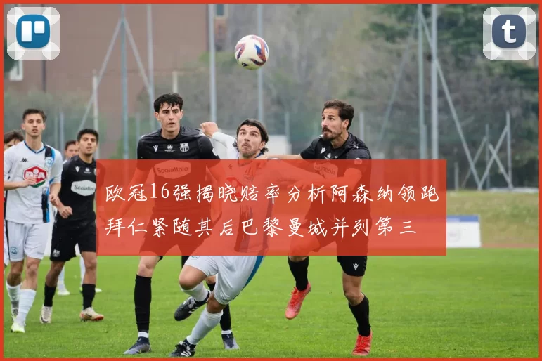 欧冠16强揭晓赔率分析阿森纳领跑拜仁紧随其后巴黎曼城并列第三
